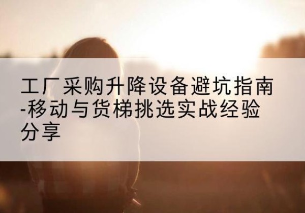 井研移动式升降机怎么选-工厂采购升降设备避坑指南-移动与货梯挑选实战经验分享