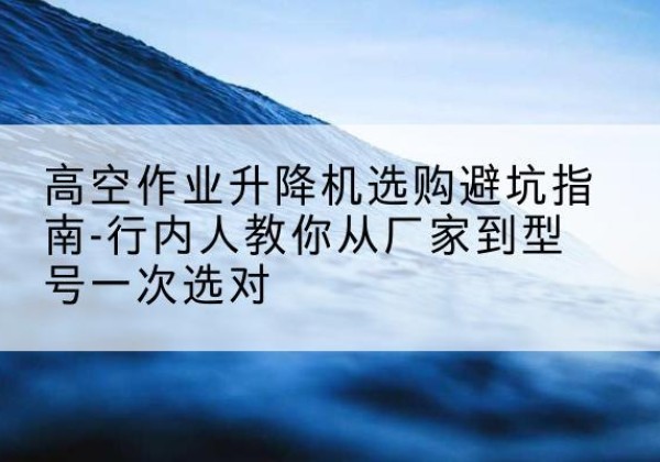 井研升降平台厂家-高空作业升降机选购避坑指南-行内人教你从厂家到型号一次选对
