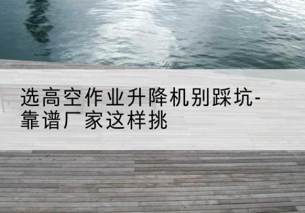 井研剪叉式升降机厂家-选高空作业升降机别踩坑-靠谱厂家这样挑