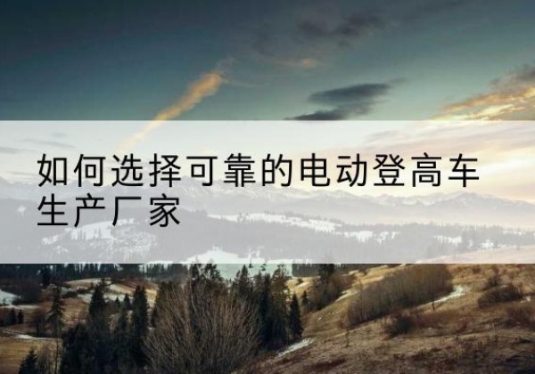井研电动登高车厂家-如何选择可靠的电动登高车生产厂家