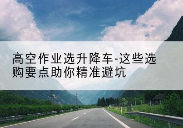井研升降车厂家-高空作业选升降车-这些选购要点助你*避坑
