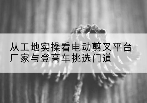 井研电动剪叉升降平台厂家-从工地实操看电动剪叉平台厂家与登高车挑选门道